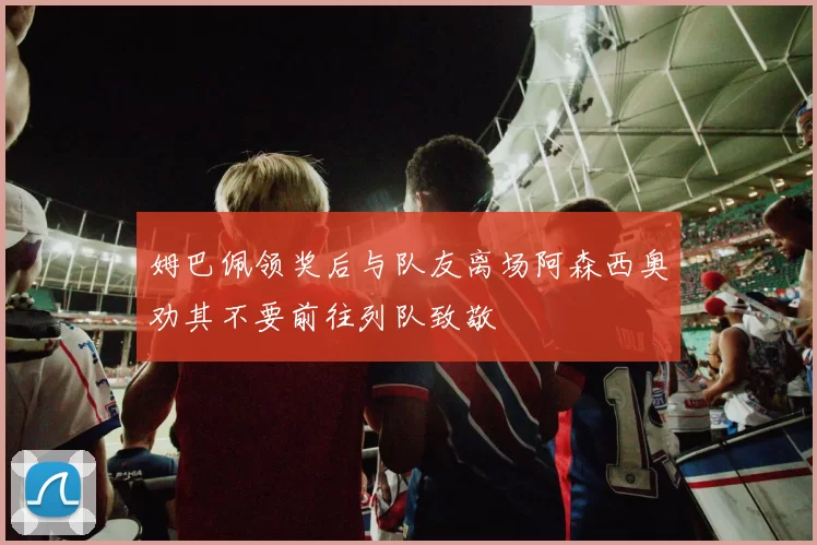 姆巴佩领奖后与队友离场阿森西奥劝其不要前往列队致敬