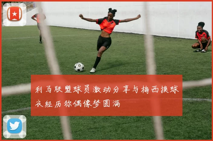 利马联盟球员激动分享与梅西换球衣经历称偶像梦圆满