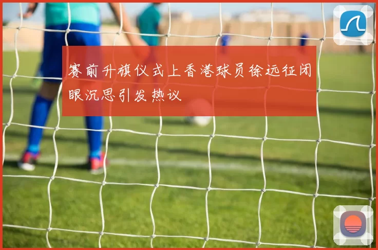 赛前升旗仪式上香港球员徐远征闭眼沉思引发热议
