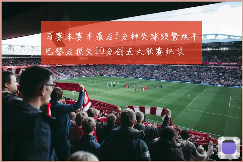 马赛本赛季最后5分钟失球频繁绝平巴黎后损失10分创五大联赛纪录