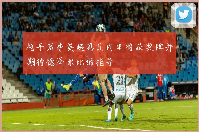 枪手若夺英超恩瓦内里将获奖牌并期待德泽尔比的指导