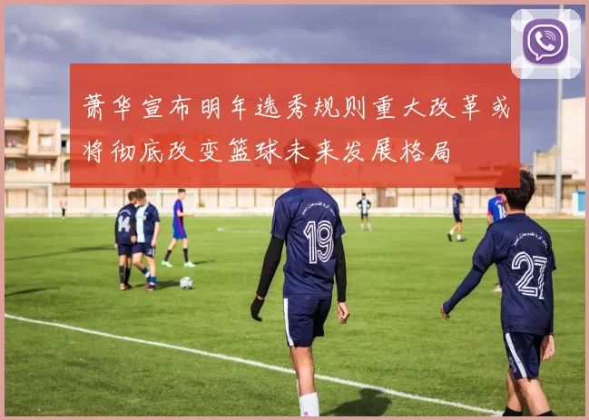 萧华宣布明年选秀规则重大改革或将彻底改变篮球未来发展格局