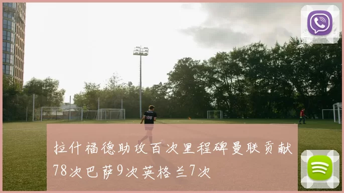 拉什福德助攻百次里程碑曼联贡献78次巴萨9次英格兰7次