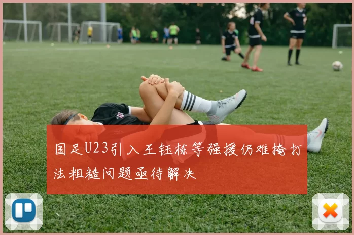 国足U23引入王钰栋等强援仍难掩打法粗糙问题亟待解决
