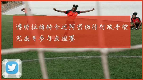 博特拉梅转会迈阿密仍待行政手续完成可参与友谊赛