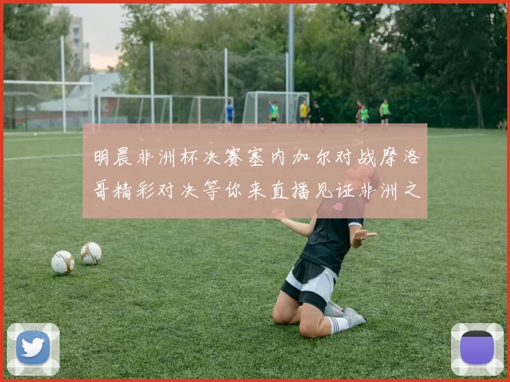 明晨非洲杯决赛塞内加尔对战摩洛哥精彩对决等你来直播见证非洲之王的诞生