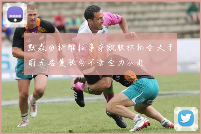 默森分析维拉争夺欧联杯机会大于前五名曼联或不会全力以赴