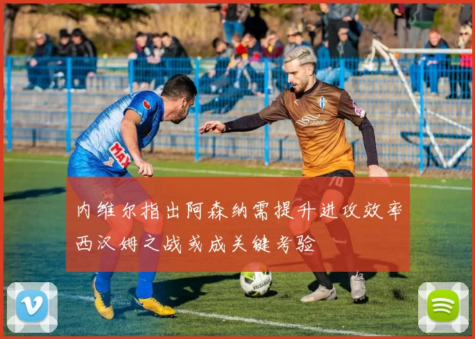 内维尔指出阿森纳需提升进攻效率西汉姆之战或成关键考验