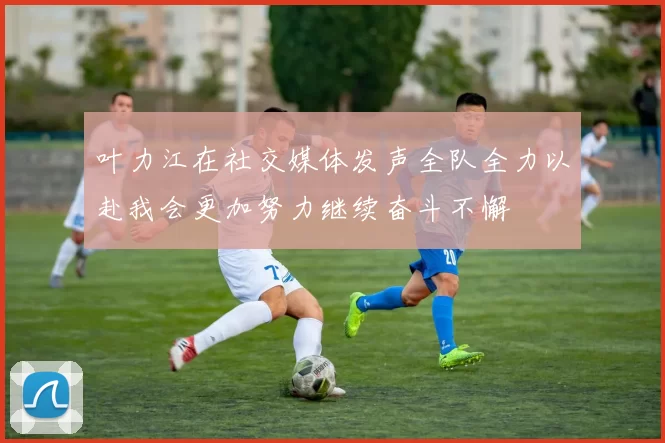 叶力江在社交媒体发声全队全力以赴我会更加努力继续奋斗不懈
