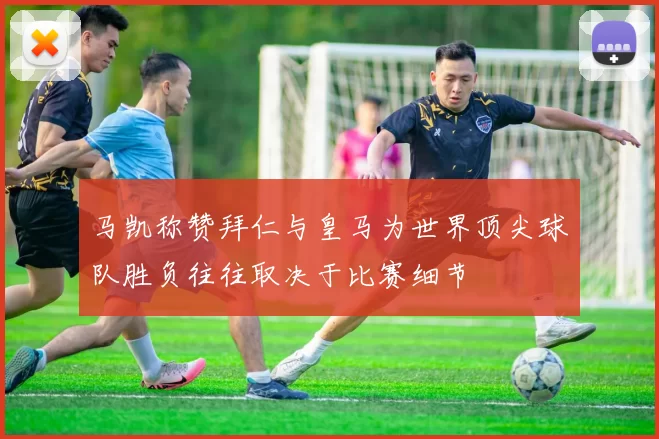 马凯称赞拜仁与皇马为世界顶尖球队胜负往往取决于比赛细节